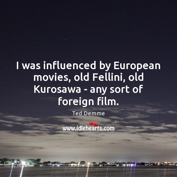 I was influenced by European movies, old Fellini, old Kurosawa – any sort of foreign film. 