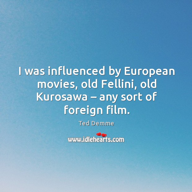 I was influenced by european movies, old fellini, old kurosawa – any sort of foreign film. 