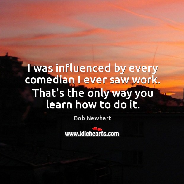 I was influenced by every comedian I ever saw work. That’s the only way you learn how to do it. Bob Newhart Picture Quote