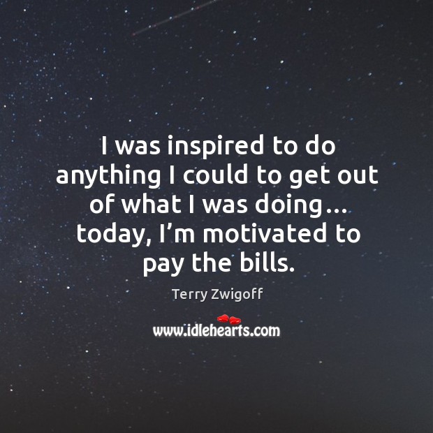 I was inspired to do anything I could to get out of what I was doing… today, I’m motivated to pay the bills. Image