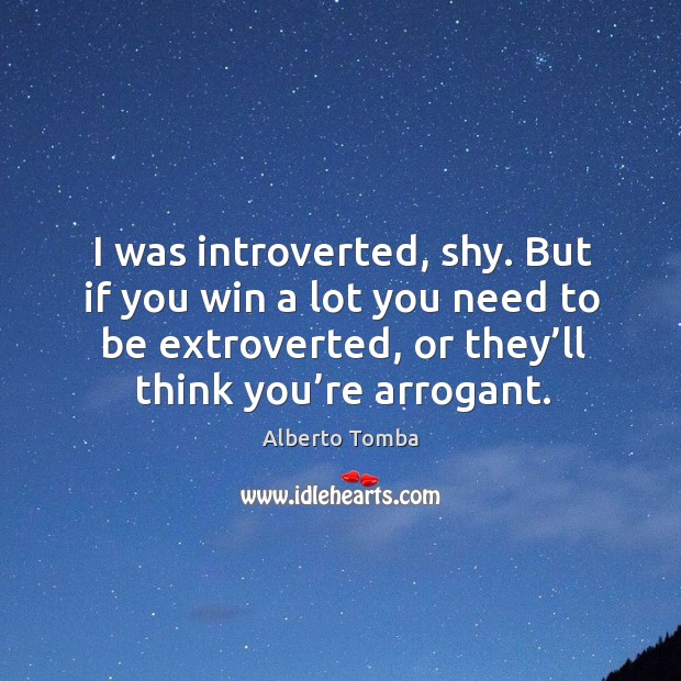 I was introverted, shy. But if you win a lot you need to be extroverted, or they’ll think you’re arrogant. Alberto Tomba Picture Quote