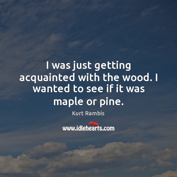 I was just getting acquainted with the wood. I wanted to see if it was maple or pine. Kurt Rambis Picture Quote