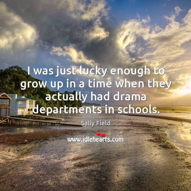 I was just lucky enough to grow up in a time when they actually had drama departments in schools. Sally Field Picture Quote