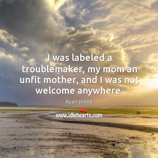 I was labeled a troublemaker, my mom an unfit mother, and I was not welcome anywhere. Ryan White Picture Quote