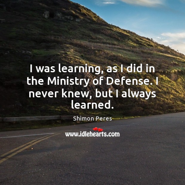 I was learning, as I did in the Ministry of Defense. I never knew, but I always learned. Shimon Peres Picture Quote