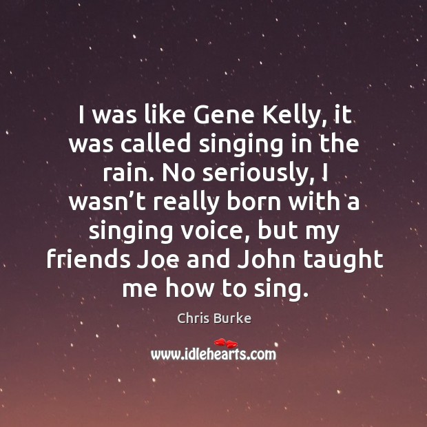 I was like gene kelly, it was called singing in the rain. No seriously, I wasn’t really born with a singing voice Chris Burke Picture Quote