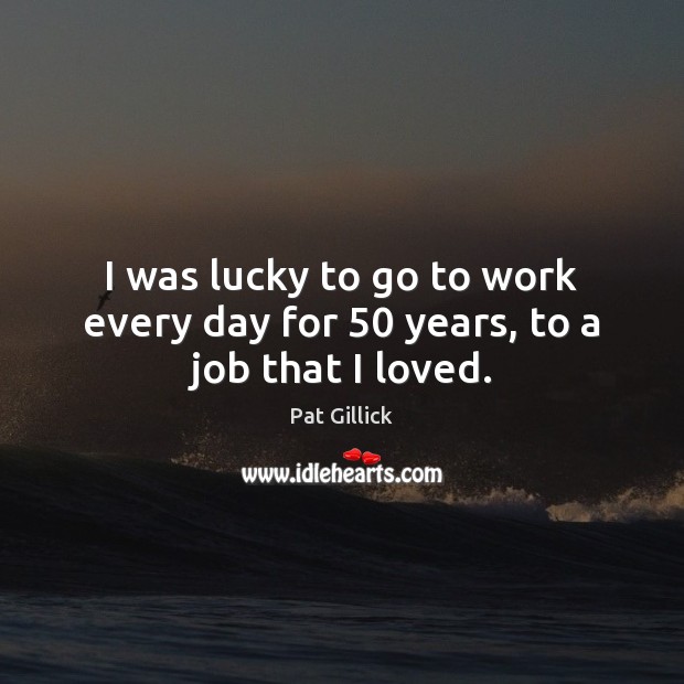 I was lucky to go to work every day for 50 years, to a job that I loved. Pat Gillick Picture Quote