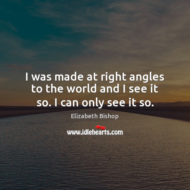 I was made at right angles to the world and I see it so. I can only see it so. Elizabeth Bishop Picture Quote
