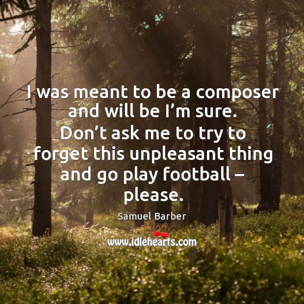 I was meant to be a composer and will be I’m sure. Don’t ask me to try to forget this unpleasant thing and go play football – please. Samuel Barber Picture Quote