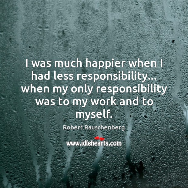 I was much happier when I had less responsibility… when my only Robert Rauschenberg Picture Quote