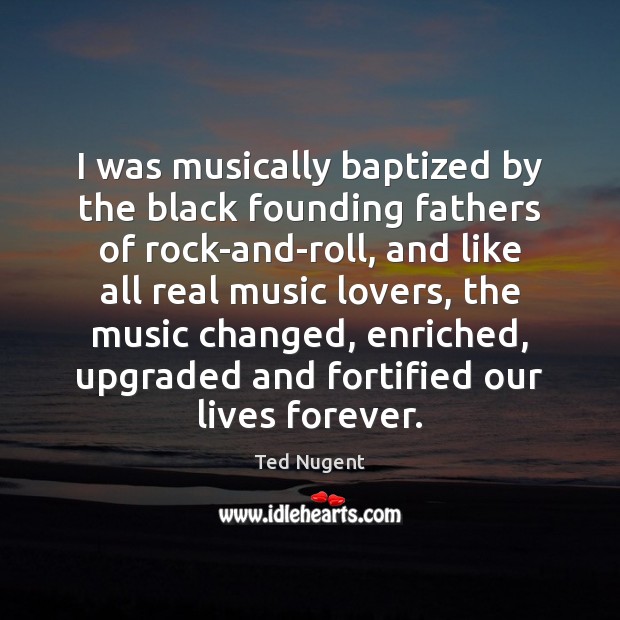 I was musically baptized by the black founding fathers of rock-and-roll, and Ted Nugent Picture Quote