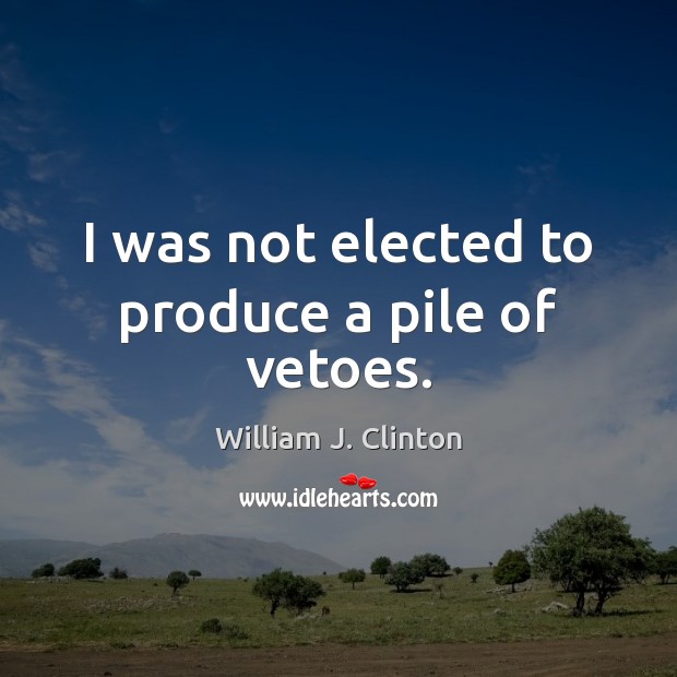 I was not elected to produce a pile of vetoes. William J. Clinton Picture Quote