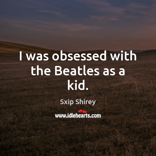 I was obsessed with the Beatles as a kid. Sxip Shirey Picture Quote