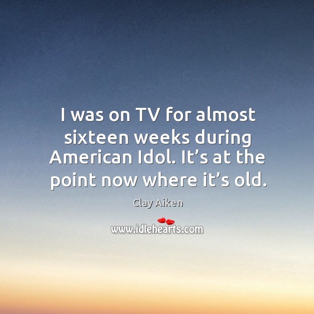 I was on tv for almost sixteen weeks during american idol. It’s at the point now where it’s old. Clay Aiken Picture Quote