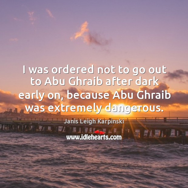 I was ordered not to go out to abu ghraib after dark early on, because abu ghraib was extremely dangerous. Janis Leigh Karpinski Picture Quote