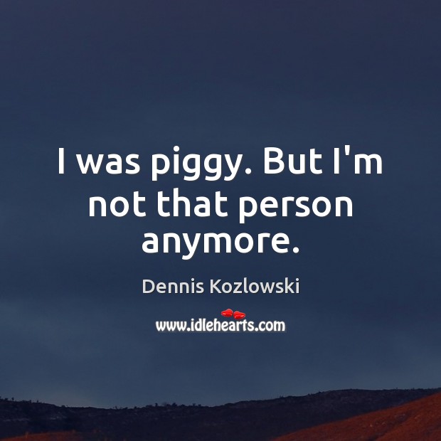 I was piggy. But I’m not that person anymore. Image
