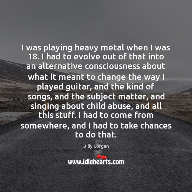 I was playing heavy metal when I was 18. I had to evolve Billy Corgan Picture Quote