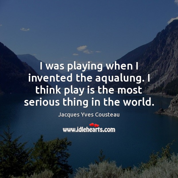 I was playing when I invented the aqualung. I think play is Jacques Yves Cousteau Picture Quote