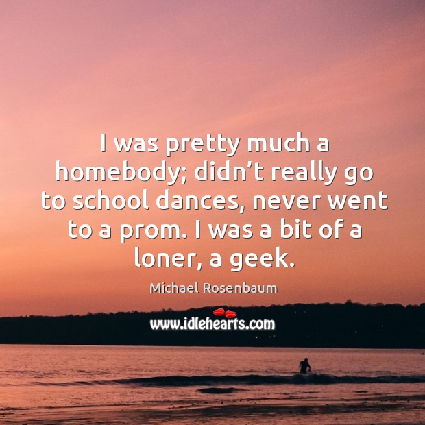 I was pretty much a homebody; didn’t really go to school dances, never went to a prom. I was a bit of a loner, a geek. Michael Rosenbaum Picture Quote