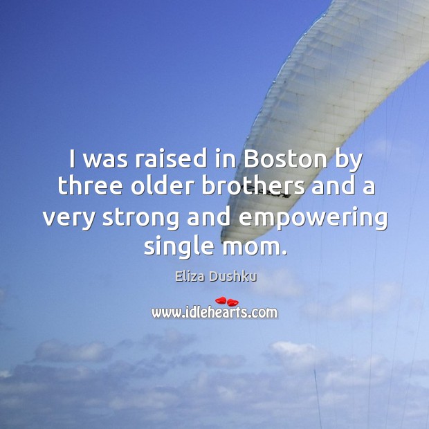 I was raised in boston by three older brothers and a very strong and empowering single mom. 