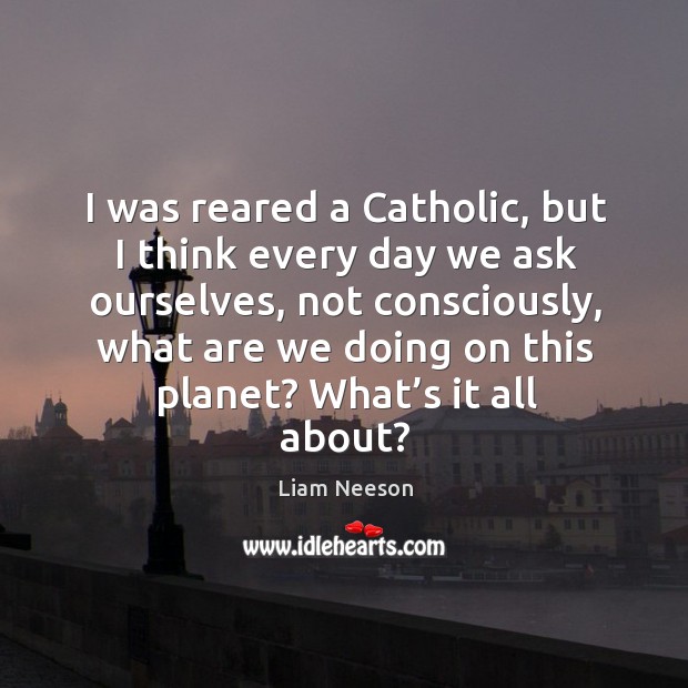 I was reared a catholic, but I think every day we ask ourselves Image