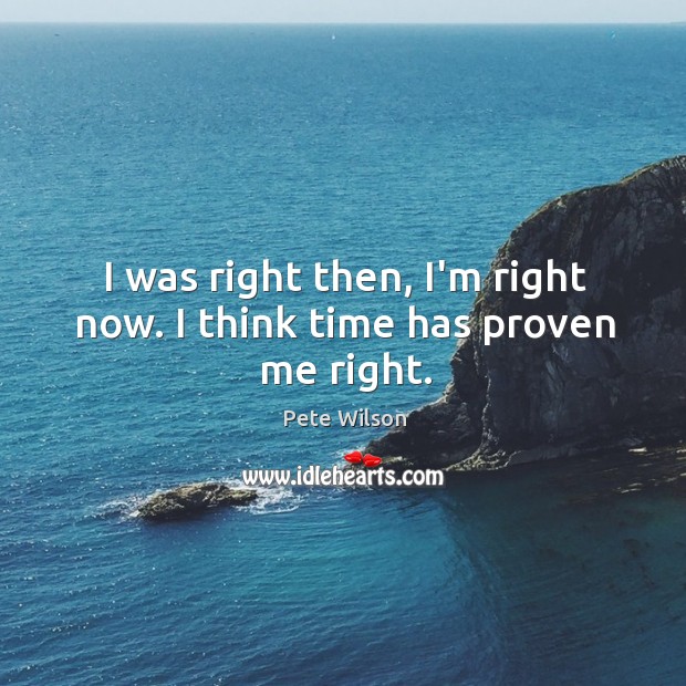 I was right then, I’m right now. I think time has proven me right. Pete Wilson Picture Quote