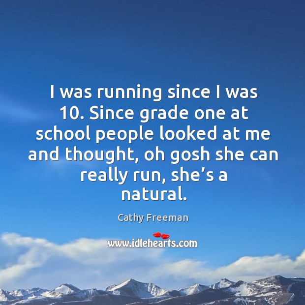I was running since I was 10. Since grade one at school people looked at me and thought, oh gosh she can really run, she’s a natural. Cathy Freeman Picture Quote