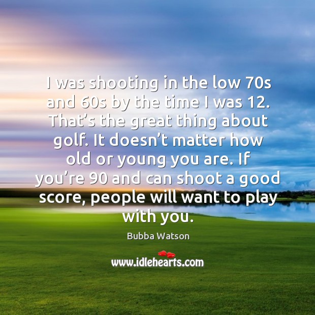 I was shooting in the low 70s and 60s by the time I was 12. That’s the great thing about golf. Bubba Watson Picture Quote