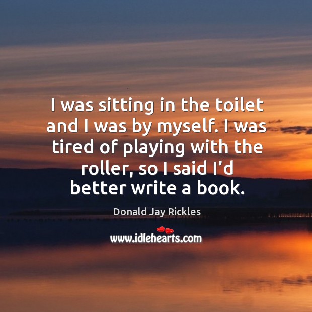 I was sitting in the toilet and I was by myself. I was tired of playing with the roller, so I said I’d better write a book. Donald Jay Rickles Picture Quote