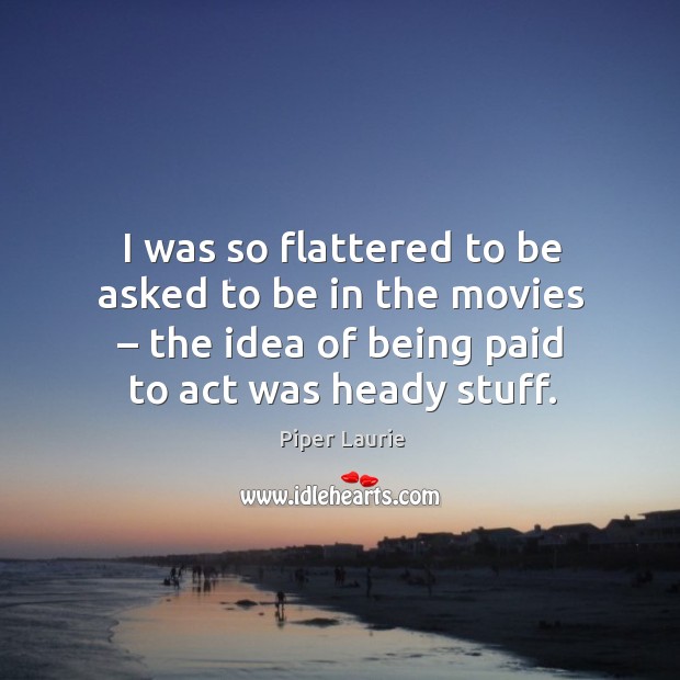 I was so flattered to be asked to be in the movies – the idea of being paid to act was heady stuff. Piper Laurie Picture Quote