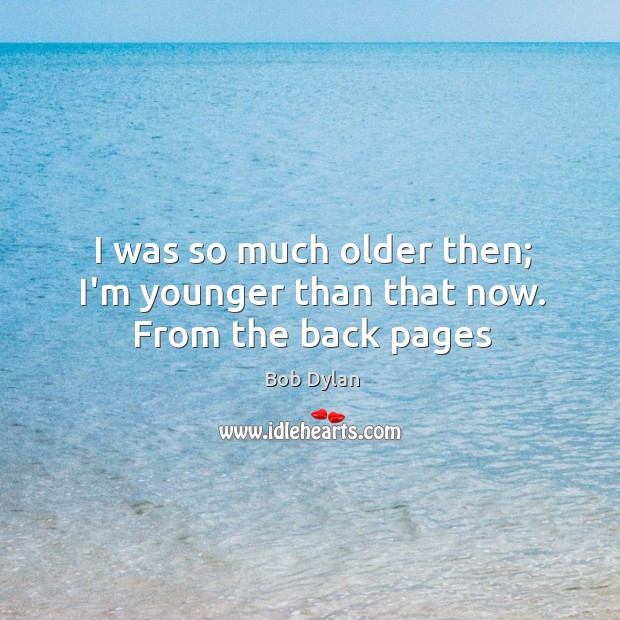 I was so much older then; I’m younger than that now. From the back pages Image