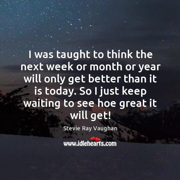 I was taught to think the next week or month or year will only get better than it is today. Image