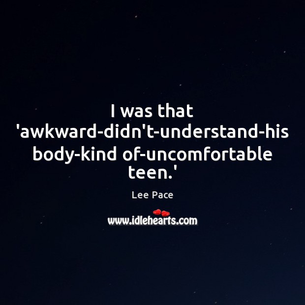 I was that ‘awkward-didn’t-understand-his body-kind of-uncomfortable teen.’ Lee Pace Picture Quote