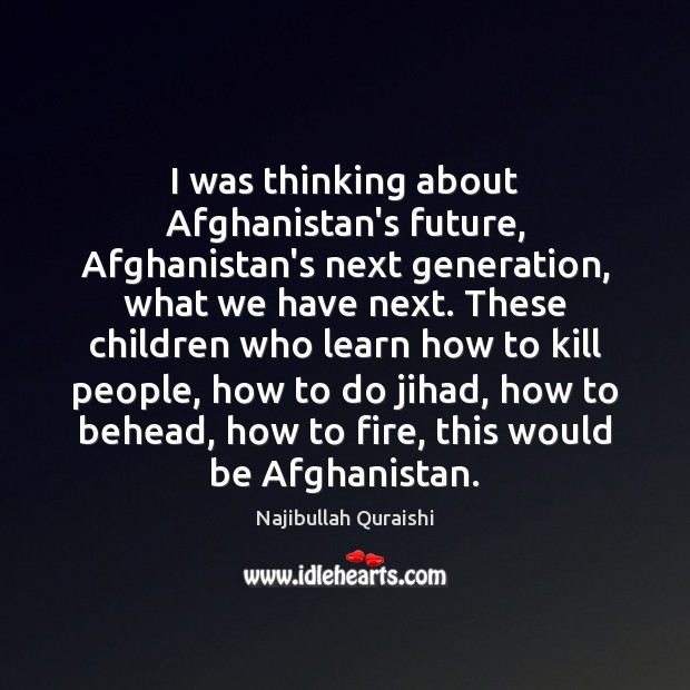 I was thinking about Afghanistan’s future, Afghanistan’s next generation, what we have 