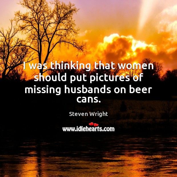 I was thinking that women should put pictures of missing husbands on beer cans. Steven Wright Picture Quote