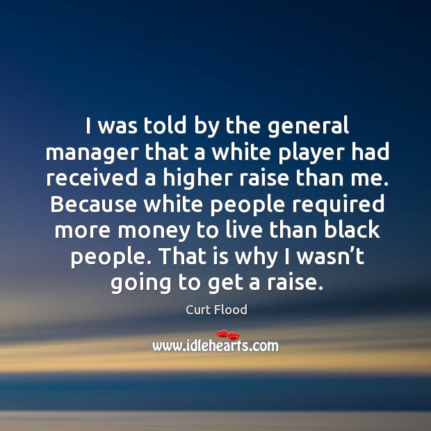 I was told by the general manager that a white player had received a higher raise than me. Curt Flood Picture Quote
