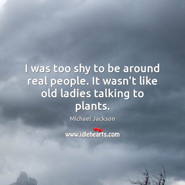I was too shy to be around real people. It wasn’t like old ladies talking to plants. 