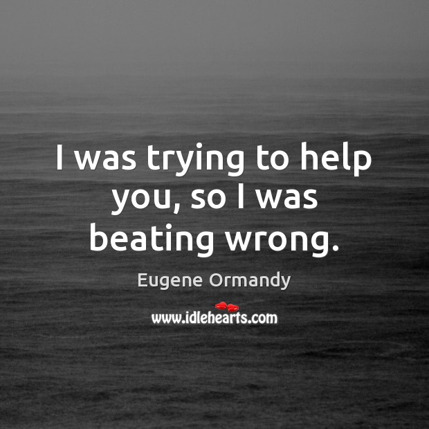 I was trying to help you, so I was beating wrong. Eugene Ormandy Picture Quote