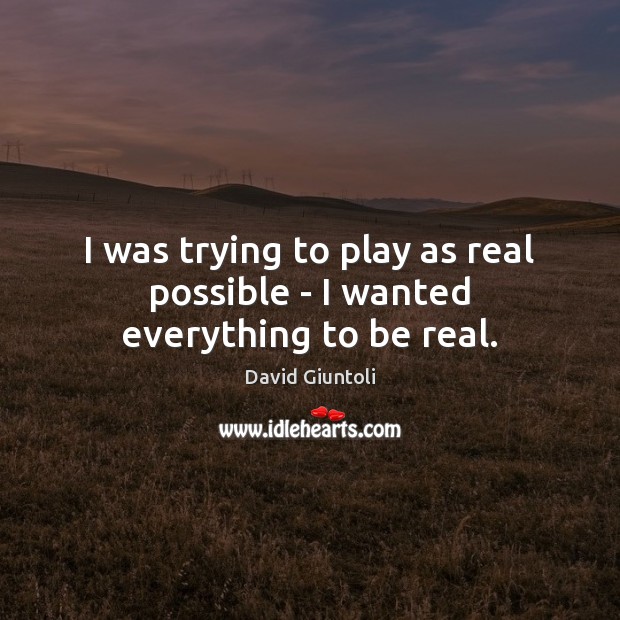 I was trying to play as real possible – I wanted everything to be real. 