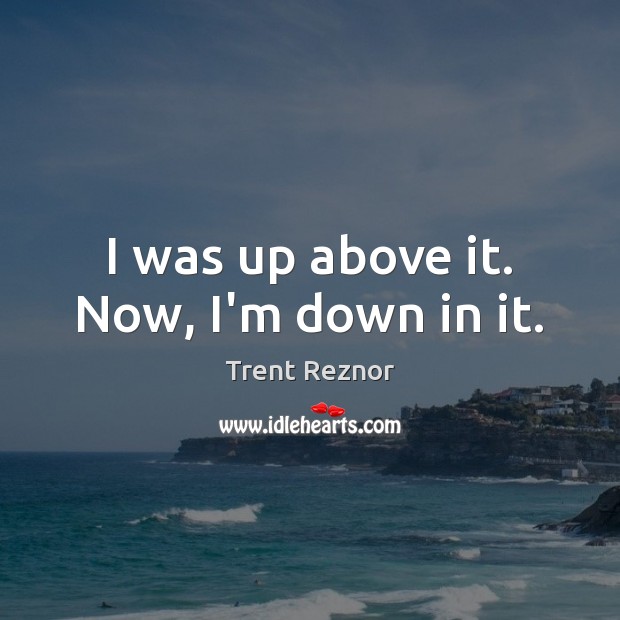 I was up above it. Now, I’m down in it. Trent Reznor Picture Quote