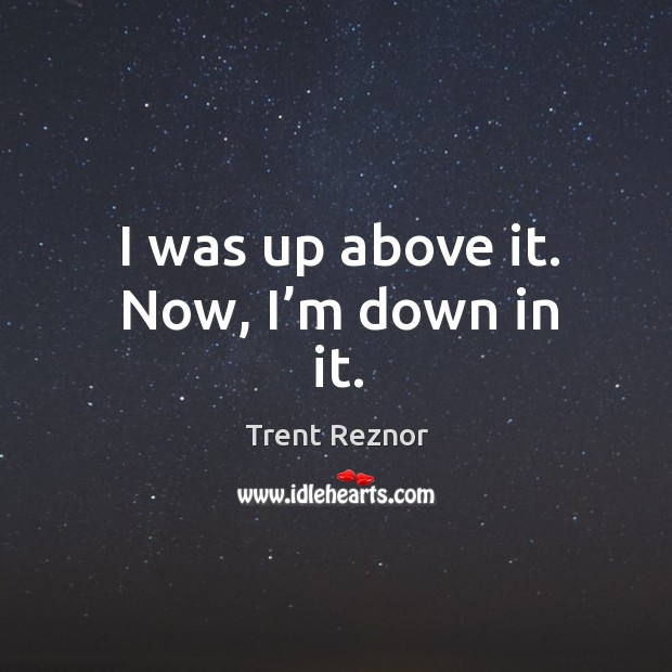 I was up above it. Now, I’m down in it. Trent Reznor Picture Quote