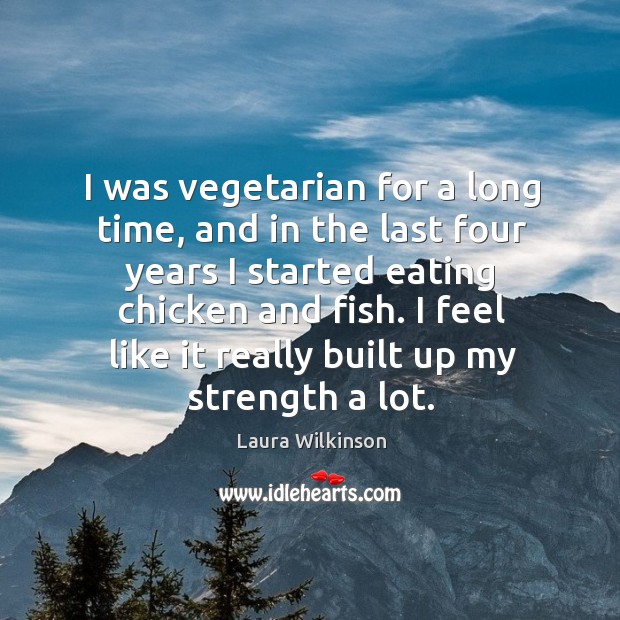 I was vegetarian for a long time, and in the last four years I started eating chicken and fish. Laura Wilkinson Picture Quote