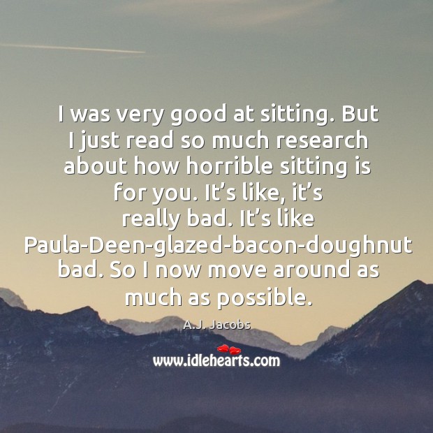I was very good at sitting. But I just read so much research about how horrible sitting is for you. A.J. Jacobs Picture Quote