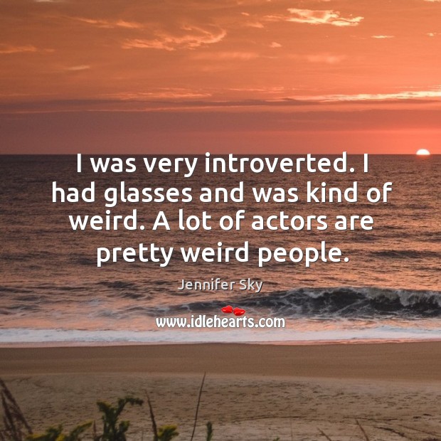 I was very introverted. I had glasses and was kind of weird. A lot of actors are pretty weird people. Jennifer Sky Picture Quote