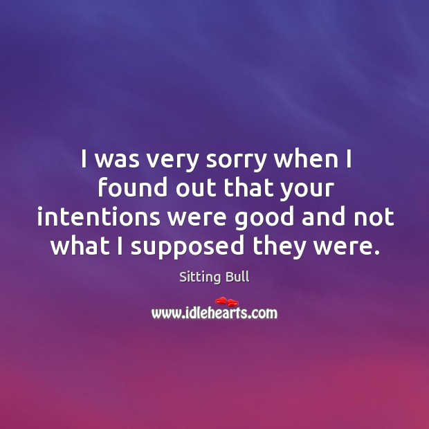 I was very sorry when I found out that your intentions were good and not what I supposed they were. Sitting Bull Picture Quote