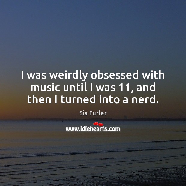 I was weirdly obsessed with music until I was 11, and then I turned into a nerd. Sia Furler Picture Quote