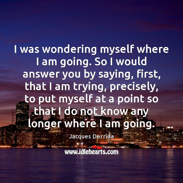 I was wondering myself where I am going. So I would answer Jacques Derrida Picture Quote