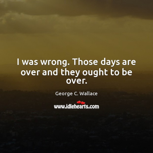 I was wrong. Those days are over and they ought to be over. George C. Wallace Picture Quote