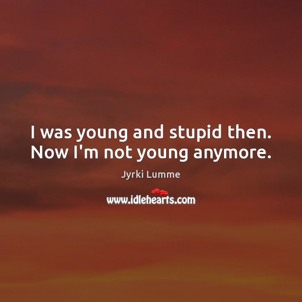 I was young and stupid then. Now I’m not young anymore. Image