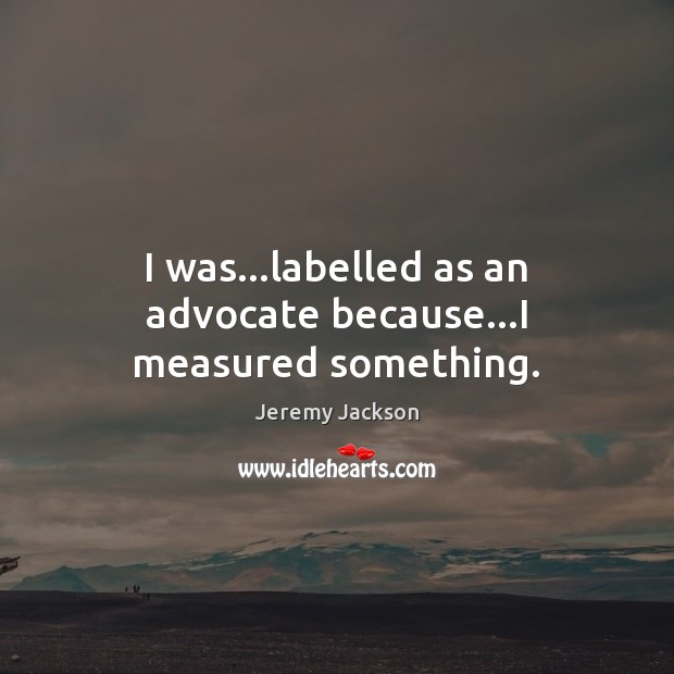 I was…labelled as an advocate because…I measured something. Image
